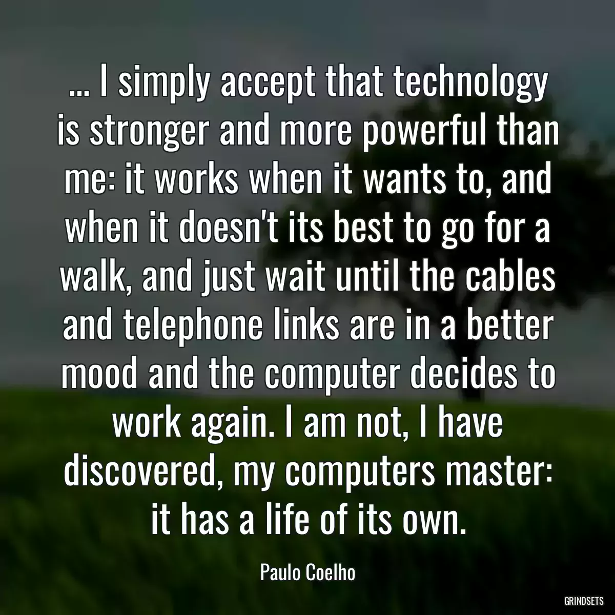 ... I simply accept that technology is stronger and more powerful than me: it works when it wants to, and when it doesn\'t its best to go for a walk, and just wait until the cables and telephone links are in a better mood and the computer decides to work again. I am not, I have discovered, my computers master: it has a life of its own.