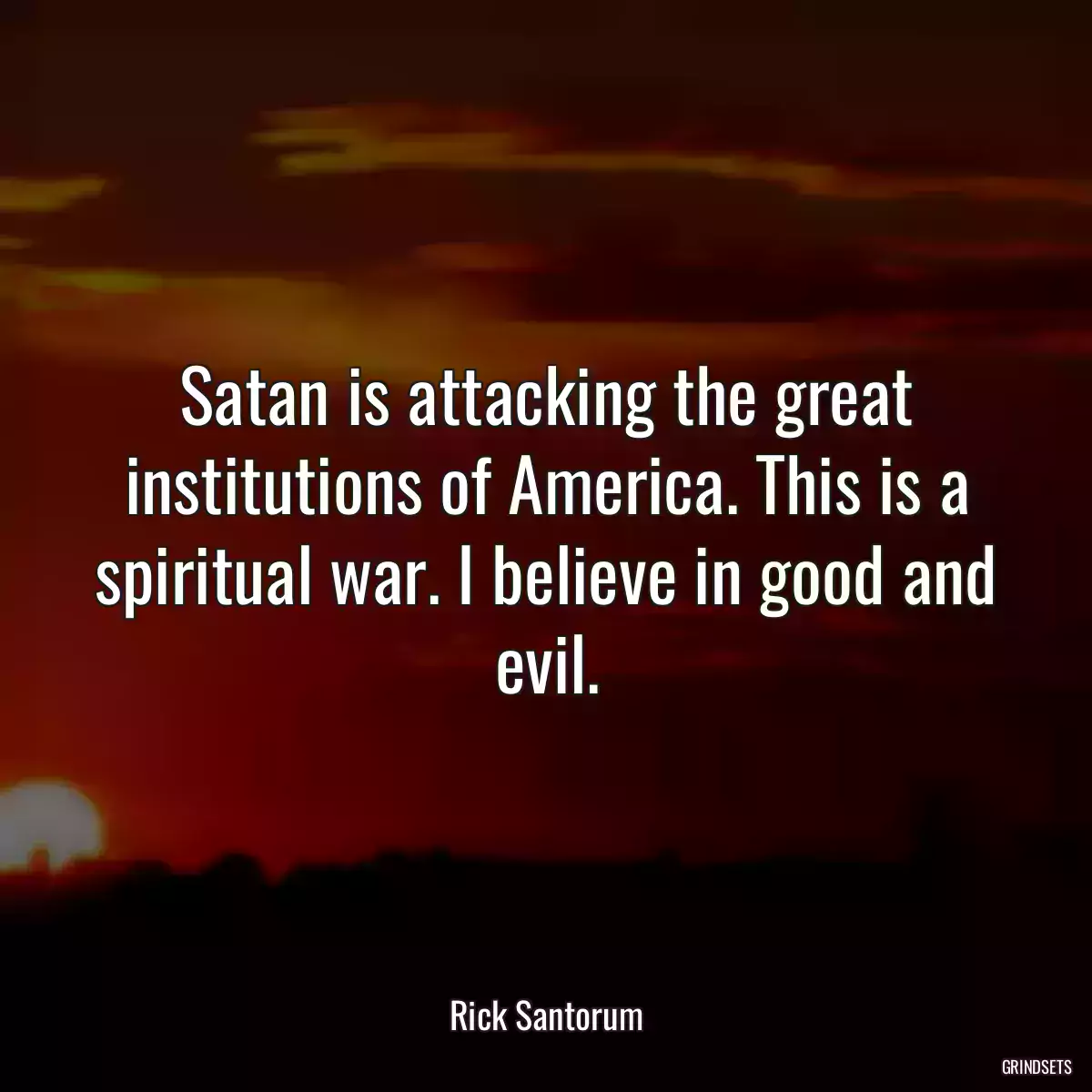 Satan is attacking the great institutions of America. This is a spiritual war. I believe in good and evil.