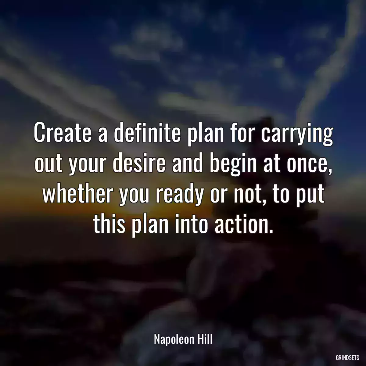 Create a definite plan for carrying out your desire and begin at once, whether you ready or not, to put this plan into action.