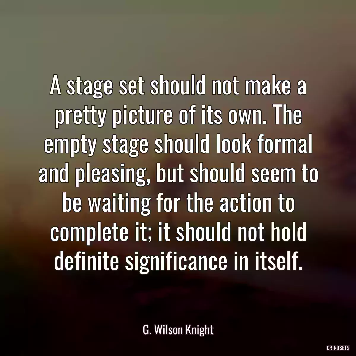 A stage set should not make a pretty picture of its own. The empty stage should look formal and pleasing, but should seem to be waiting for the action to complete it; it should not hold definite significance in itself.