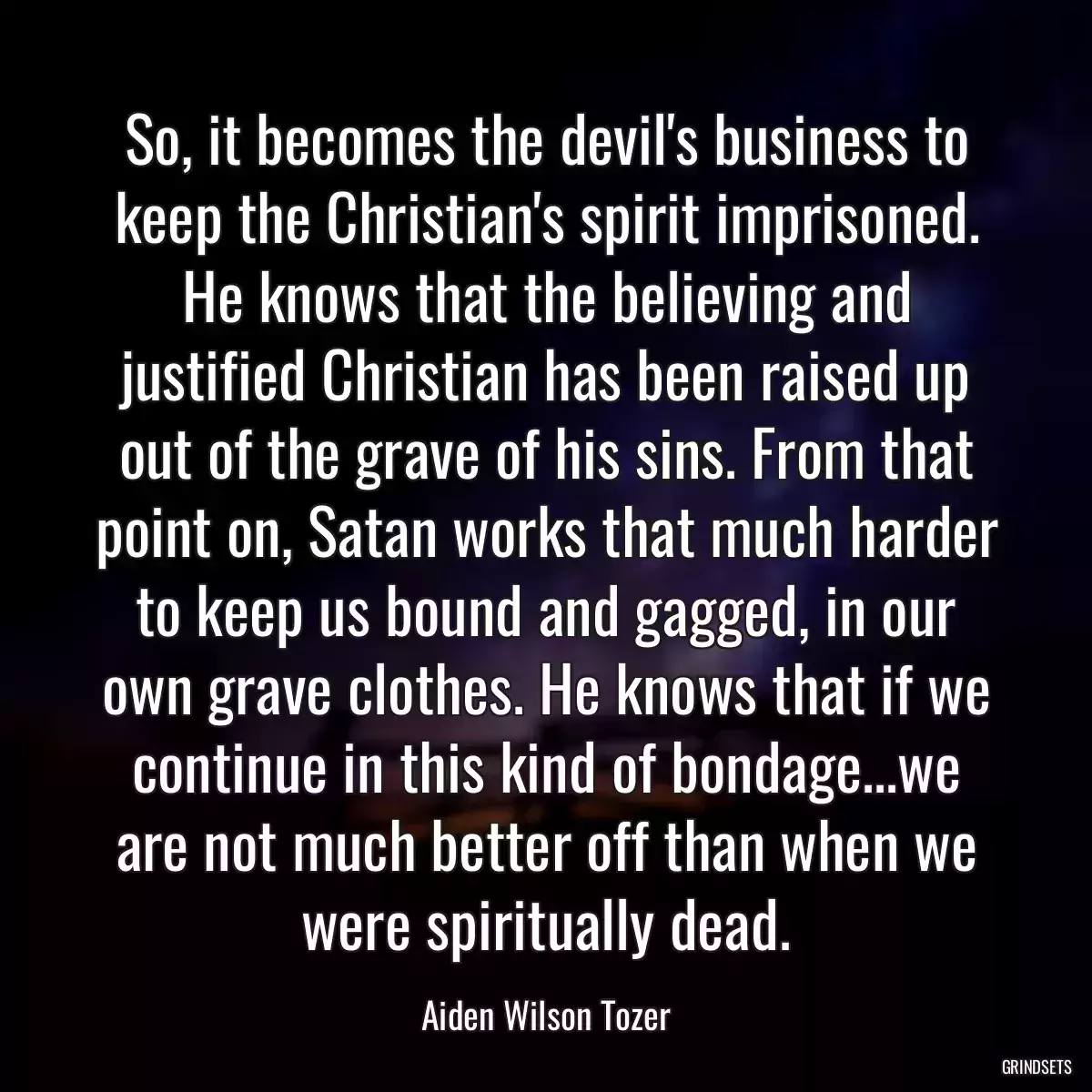 So, it becomes the devil\'s business to keep the Christian\'s spirit imprisoned. He knows that the believing and justified Christian has been raised up out of the grave of his sins. From that point on, Satan works that much harder to keep us bound and gagged, in our own grave clothes. He knows that if we continue in this kind of bondage...we are not much better off than when we were spiritually dead.