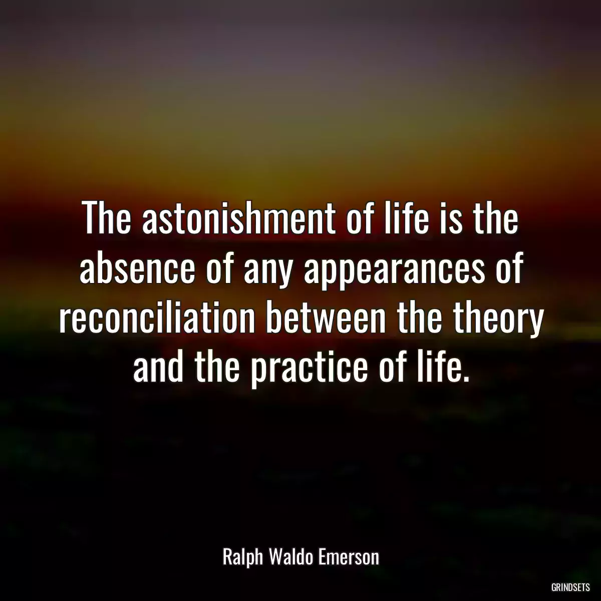 The astonishment of life is the absence of any appearances of reconciliation between the theory and the practice of life.