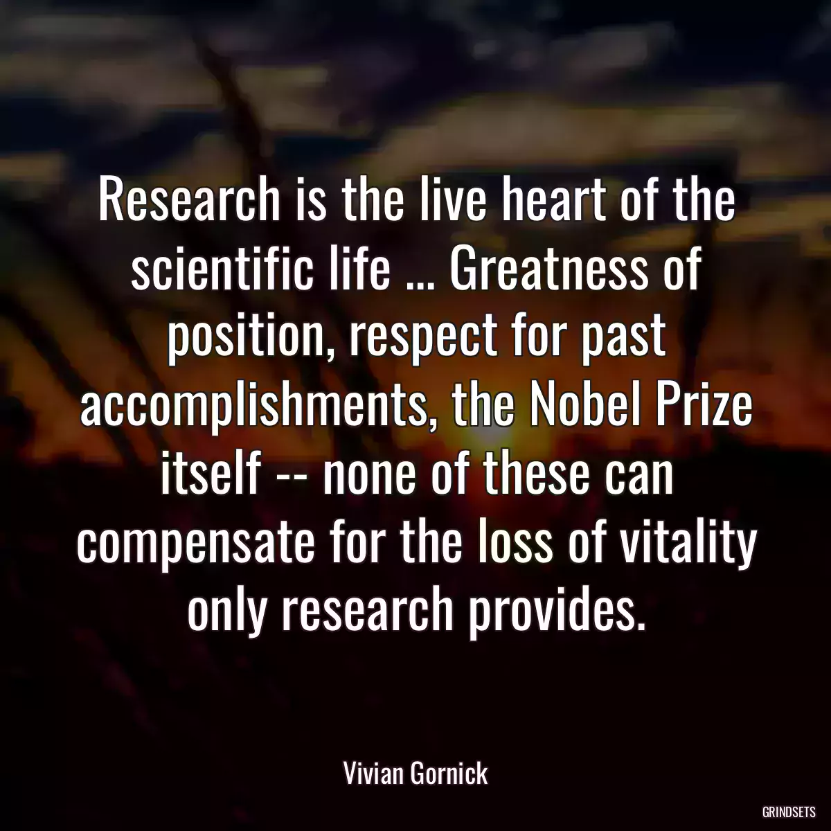 Research is the live heart of the scientific life ... Greatness of position, respect for past accomplishments, the Nobel Prize itself -- none of these can compensate for the loss of vitality only research provides.