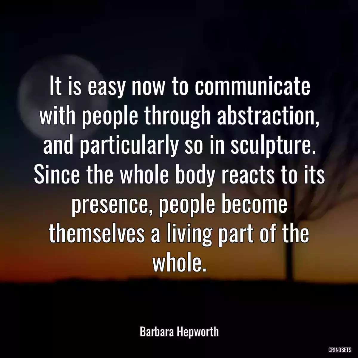 It is easy now to communicate with people through abstraction, and particularly so in sculpture. Since the whole body reacts to its presence, people become themselves a living part of the whole.