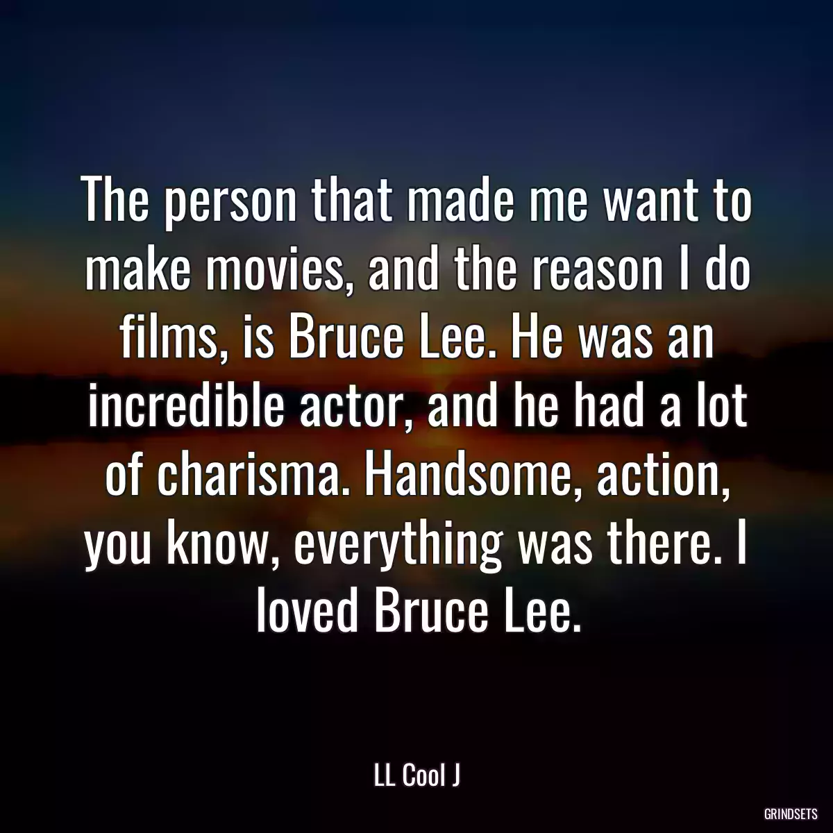 The person that made me want to make movies, and the reason I do films, is Bruce Lee. He was an incredible actor, and he had a lot of charisma. Handsome, action, you know, everything was there. I loved Bruce Lee.