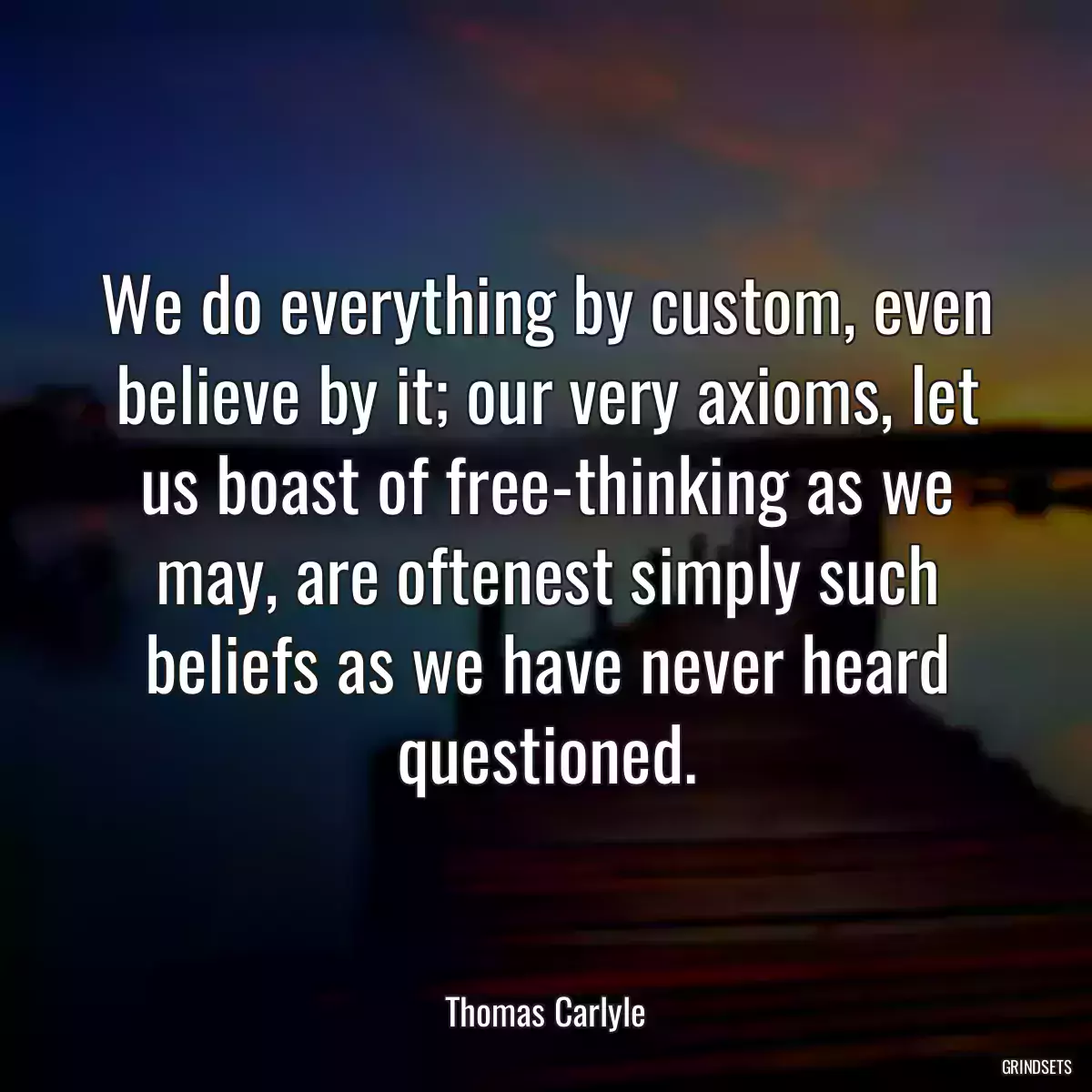 We do everything by custom, even believe by it; our very axioms, let us boast of free-thinking as we may, are oftenest simply such beliefs as we have never heard questioned.