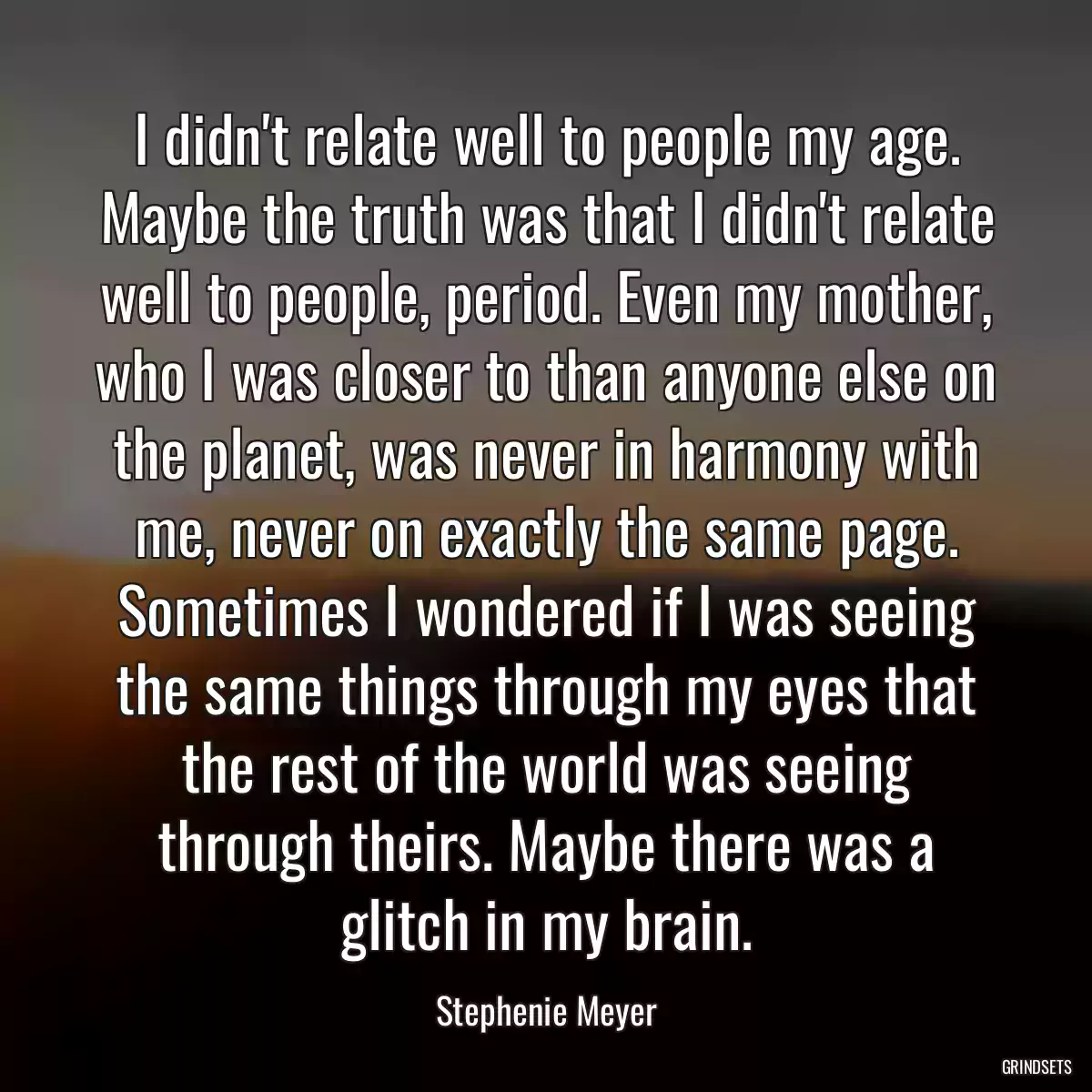 I didn\'t relate well to people my age. Maybe the truth was that I didn\'t relate well to people, period. Even my mother, who I was closer to than anyone else on the planet, was never in harmony with me, never on exactly the same page. Sometimes I wondered if I was seeing the same things through my eyes that the rest of the world was seeing through theirs. Maybe there was a glitch in my brain.