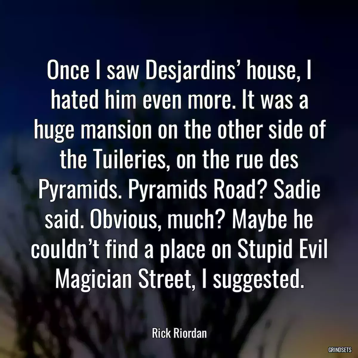 Once I saw Desjardins’ house, I hated him even more. It was a huge mansion on the other side of the Tuileries, on the rue des Pyramids. Pyramids Road? Sadie said. Obvious, much? Maybe he couldn’t find a place on Stupid Evil Magician Street, I suggested.