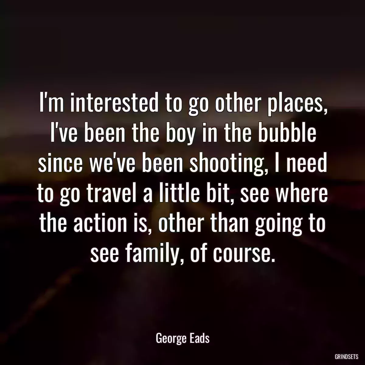 I\'m interested to go other places, I\'ve been the boy in the bubble since we\'ve been shooting, I need to go travel a little bit, see where the action is, other than going to see family, of course.