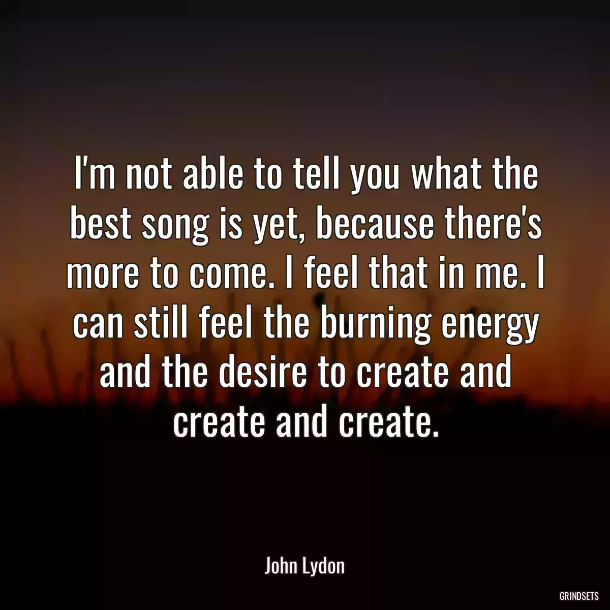 I\'m not able to tell you what the best song is yet, because there\'s more to come. I feel that in me. I can still feel the burning energy and the desire to create and create and create.