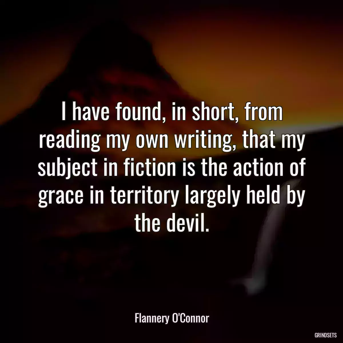 I have found, in short, from reading my own writing, that my subject in fiction is the action of grace in territory largely held by the devil.