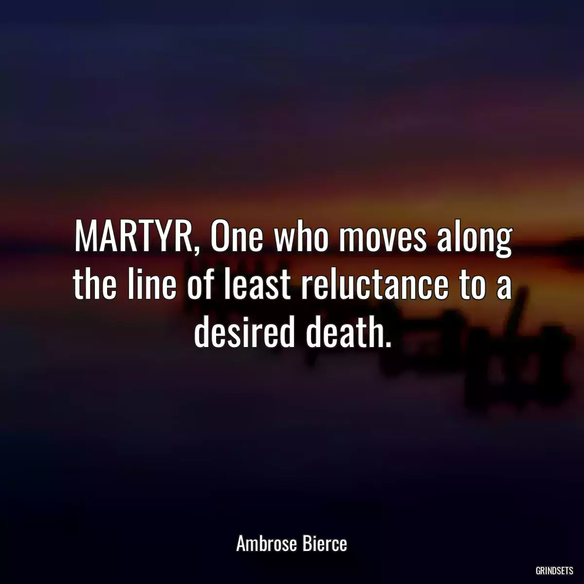 MARTYR, One who moves along the line of least reluctance to a desired death.