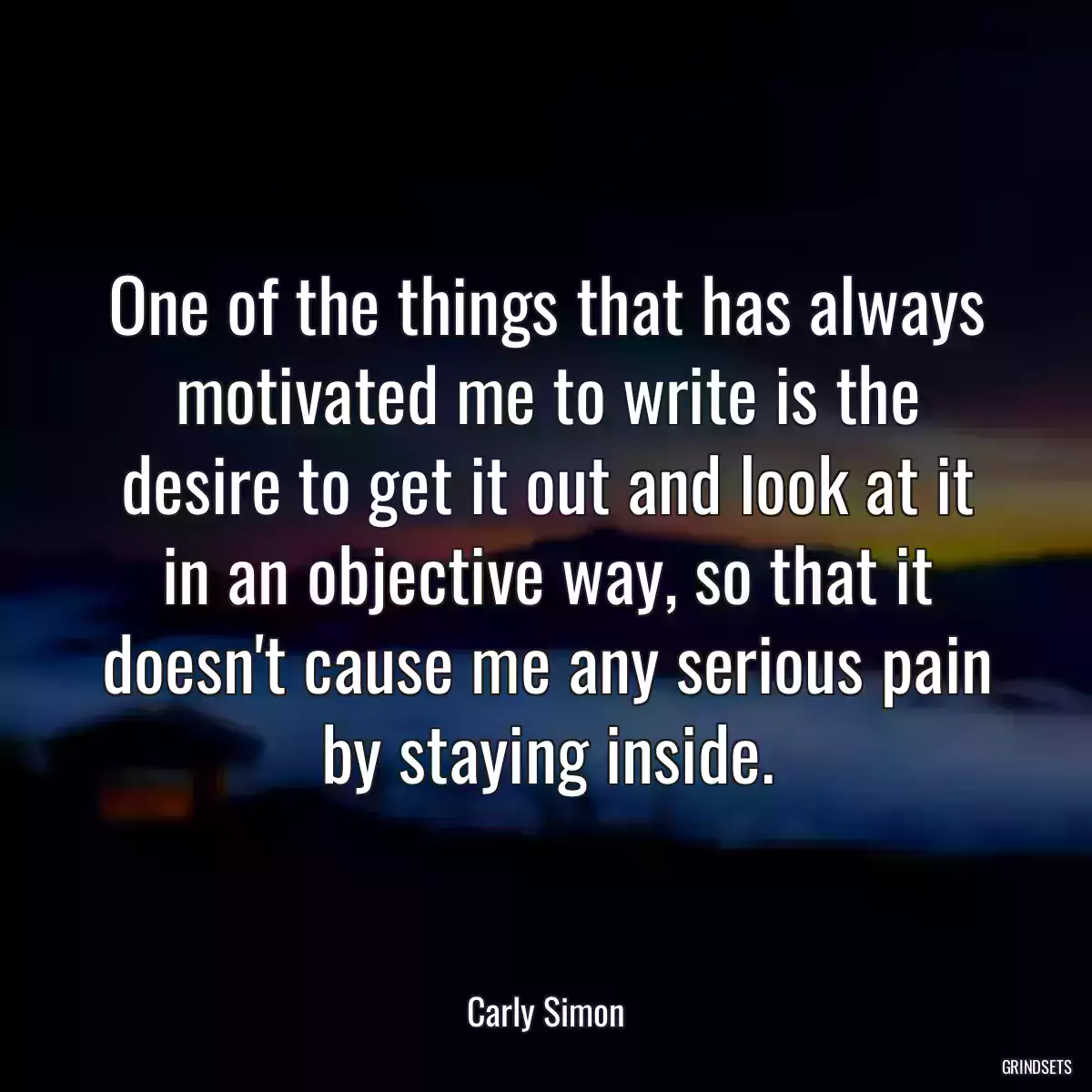 One of the things that has always motivated me to write is the desire to get it out and look at it in an objective way, so that it doesn\'t cause me any serious pain by staying inside.