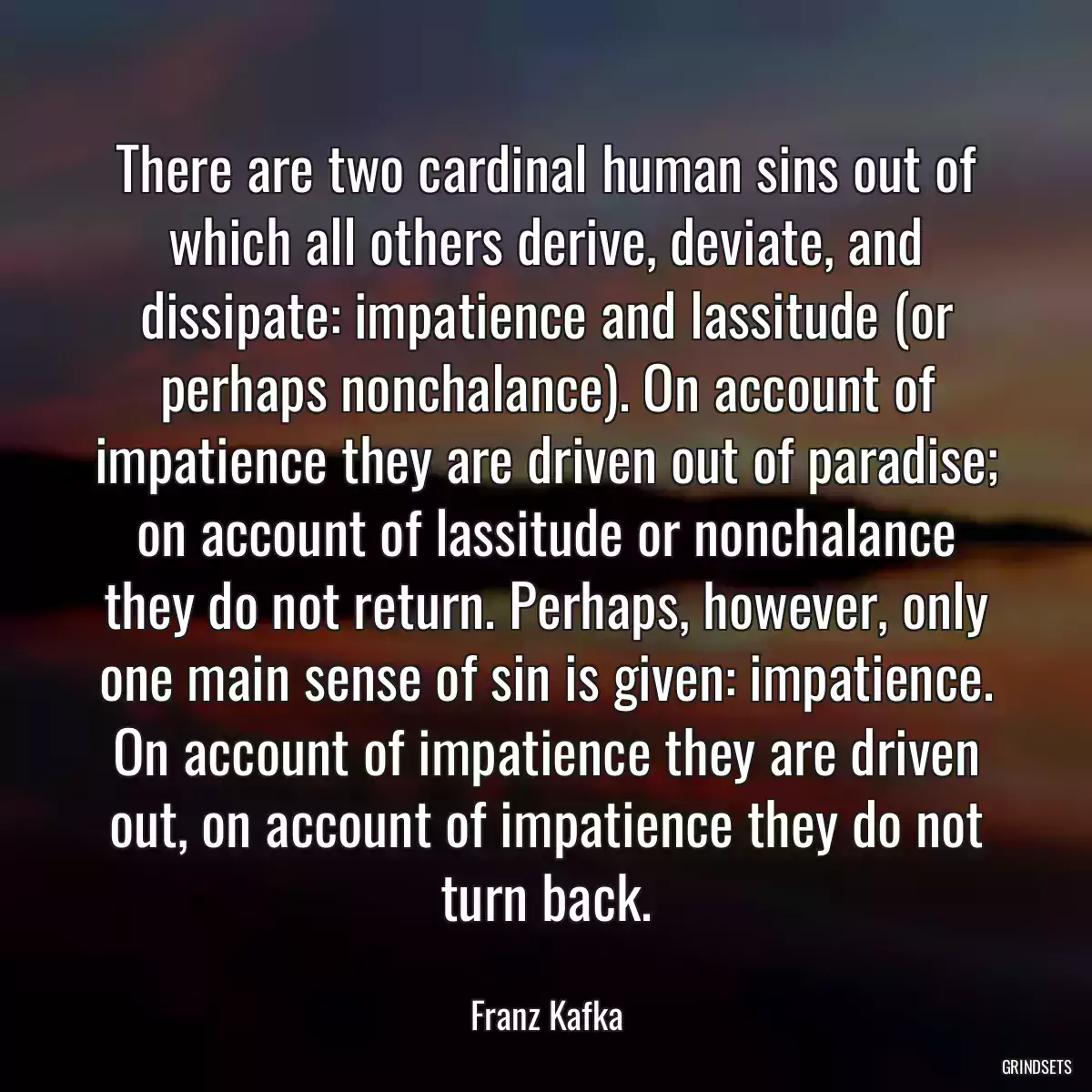 There are two cardinal human sins out of which all others derive, deviate, and dissipate: impatience and lassitude (or perhaps nonchalance). On account of impatience they are driven out of paradise; on account of lassitude or nonchalance they do not return. Perhaps, however, only one main sense of sin is given: impatience. On account of impatience they are driven out, on account of impatience they do not turn back.