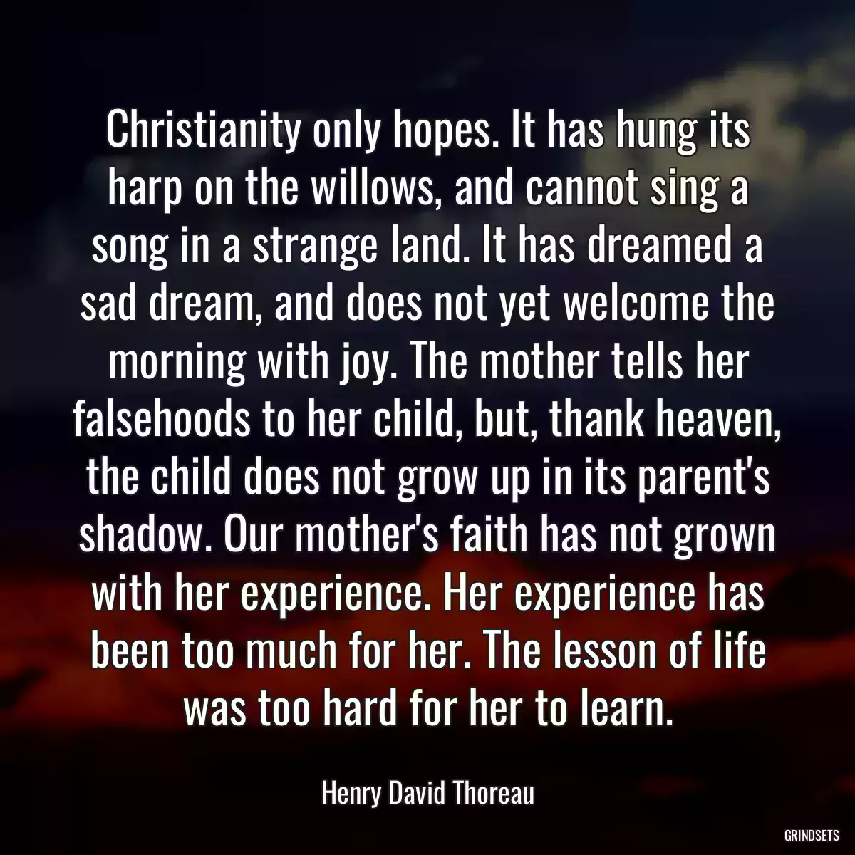 Christianity only hopes. It has hung its harp on the willows, and cannot sing a song in a strange land. It has dreamed a sad dream, and does not yet welcome the morning with joy. The mother tells her falsehoods to her child, but, thank heaven, the child does not grow up in its parent\'s shadow. Our mother\'s faith has not grown with her experience. Her experience has been too much for her. The lesson of life was too hard for her to learn.