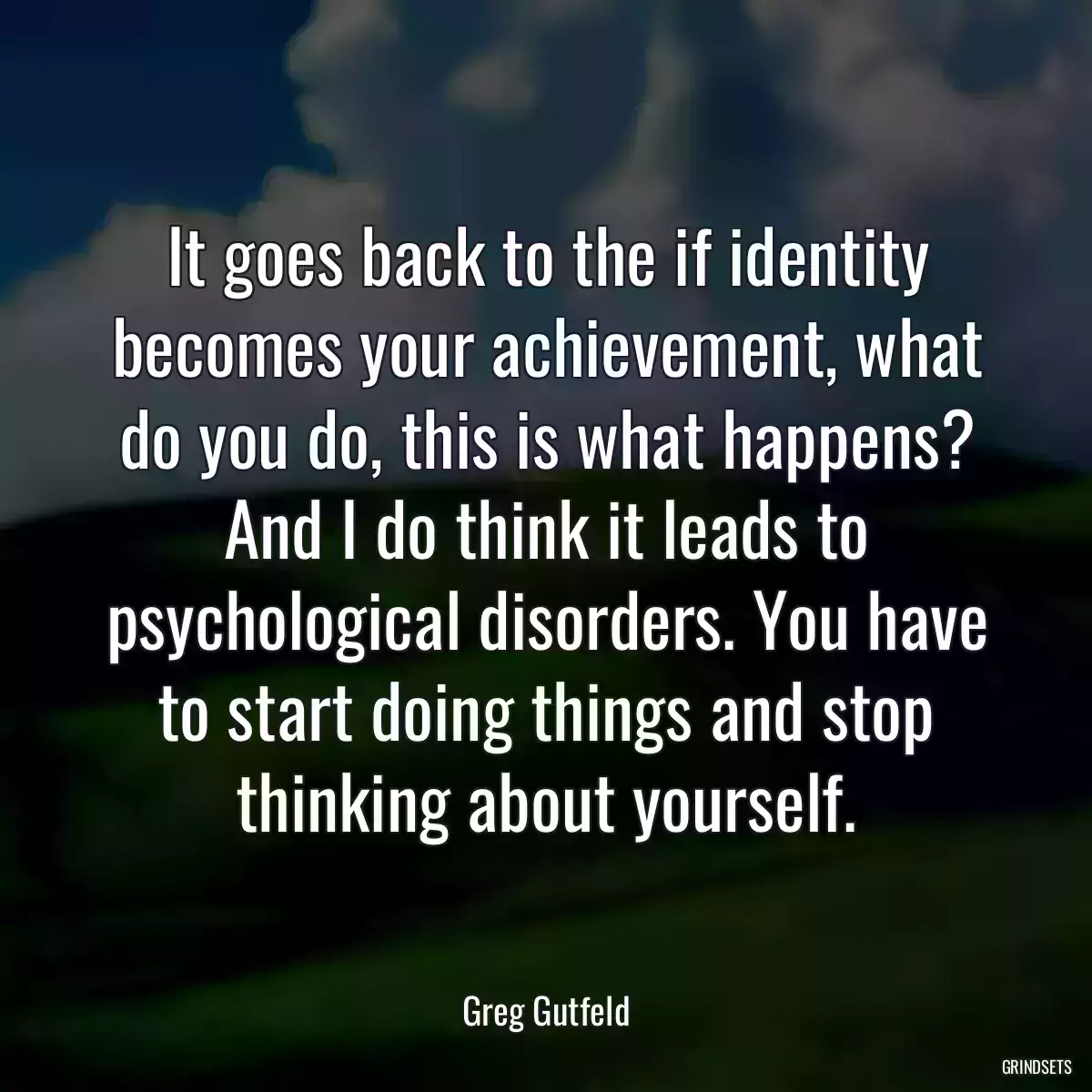 It goes back to the if identity becomes your achievement, what do you do, this is what happens? And I do think it leads to psychological disorders. You have to start doing things and stop thinking about yourself.