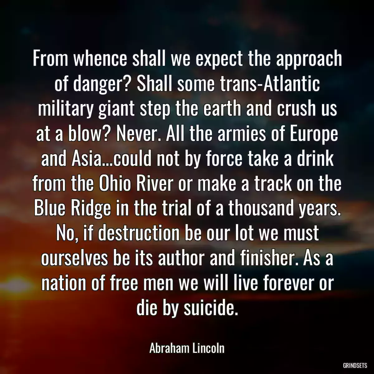 From whence shall we expect the approach of danger? Shall some trans-Atlantic military giant step the earth and crush us at a blow? Never. All the armies of Europe and Asia...could not by force take a drink from the Ohio River or make a track on the Blue Ridge in the trial of a thousand years. No, if destruction be our lot we must ourselves be its author and finisher. As a nation of free men we will live forever or die by suicide.