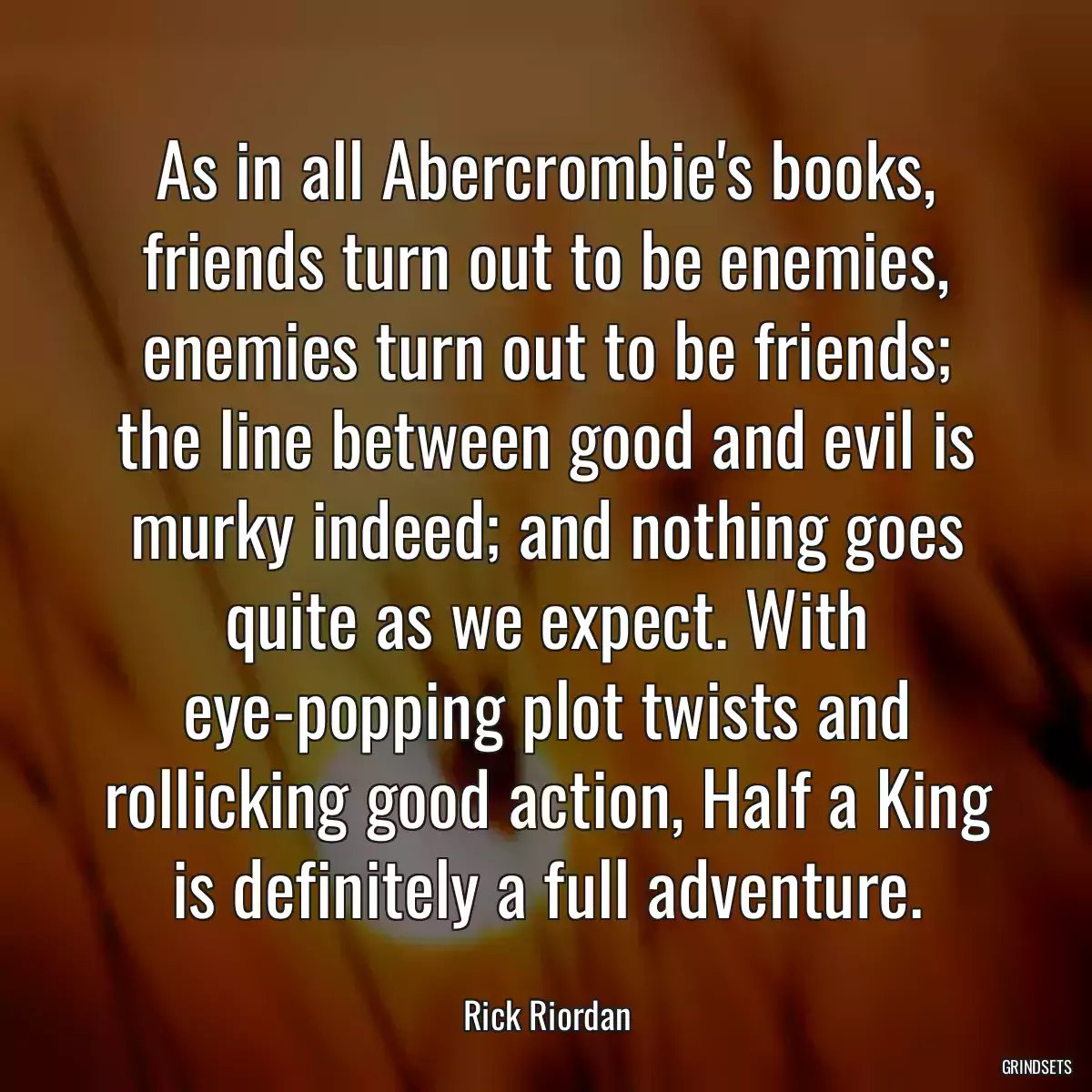 As in all Abercrombie\'s books, friends turn out to be enemies, enemies turn out to be friends; the line between good and evil is murky indeed; and nothing goes quite as we expect. With eye-popping plot twists and rollicking good action, Half a King is definitely a full adventure.