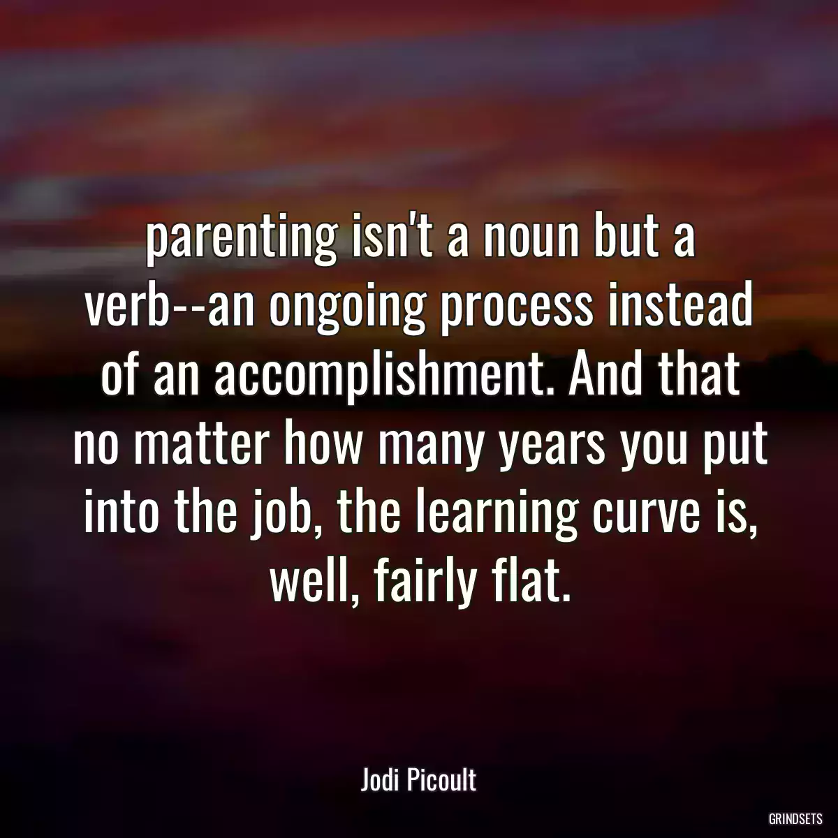 parenting isn\'t a noun but a verb--an ongoing process instead of an accomplishment. And that no matter how many years you put into the job, the learning curve is, well, fairly flat.