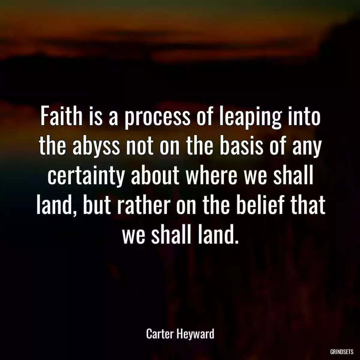 Faith is a process of leaping into the abyss not on the basis of any certainty about where we shall land, but rather on the belief that we shall land.