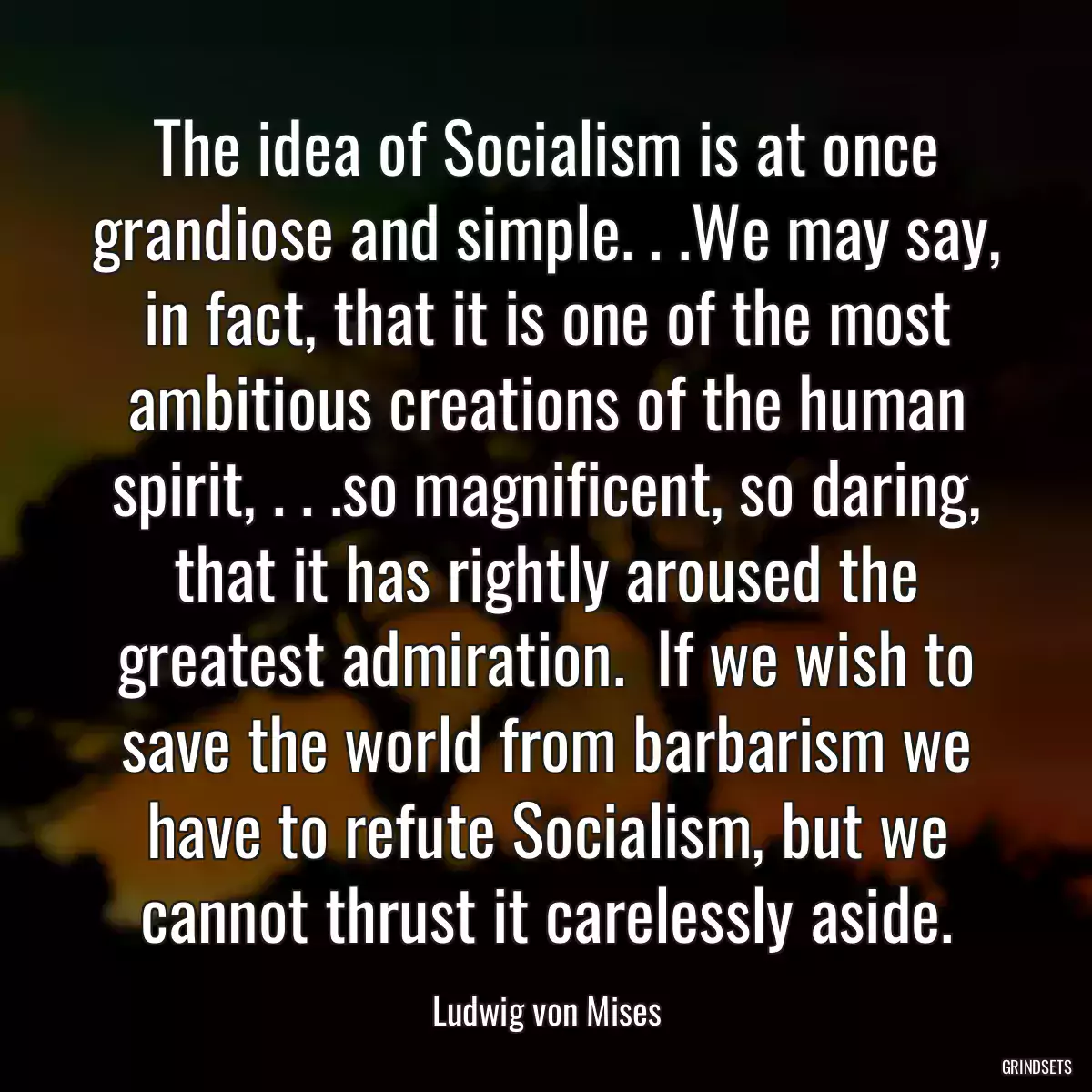 The idea of Socialism is at once grandiose and simple. . .We may say, in fact, that it is one of the most ambitious creations of the human spirit, . . .so magnificent, so daring, that it has rightly aroused the greatest admiration.  If we wish to save the world from barbarism we have to refute Socialism, but we cannot thrust it carelessly aside.