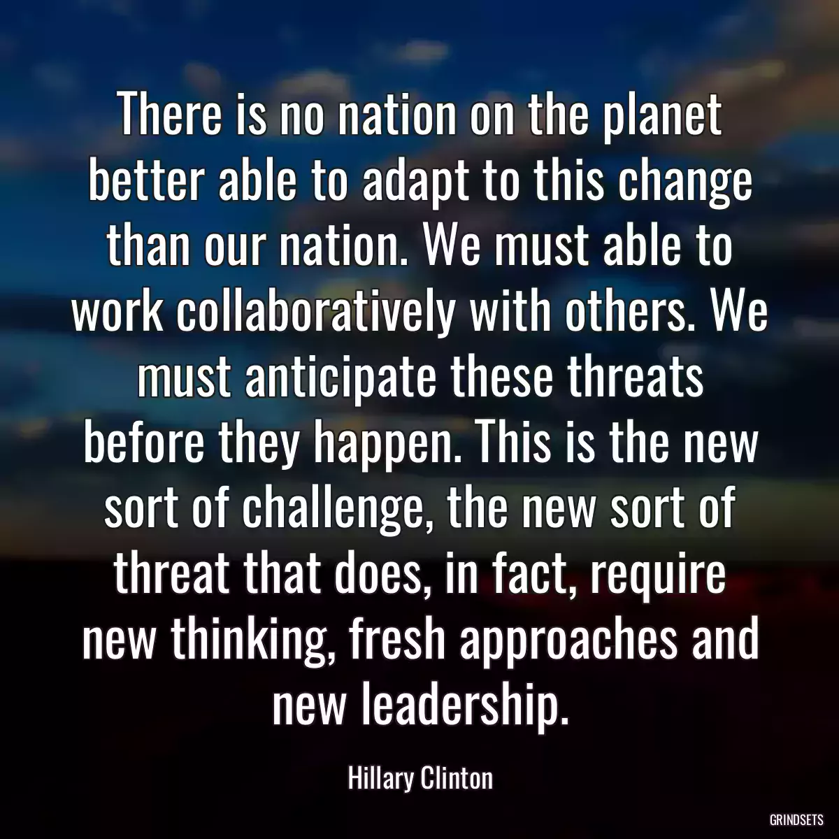 There is no nation on the planet better able to adapt to this change than our nation. We must able to work collaboratively with others. We must anticipate these threats before they happen. This is the new sort of challenge, the new sort of threat that does, in fact, require new thinking, fresh approaches and new leadership.