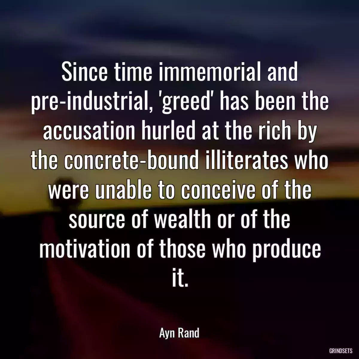 Since time immemorial and pre-industrial, \'greed\' has been the accusation hurled at the rich by the concrete-bound illiterates who were unable to conceive of the source of wealth or of the motivation of those who produce it.