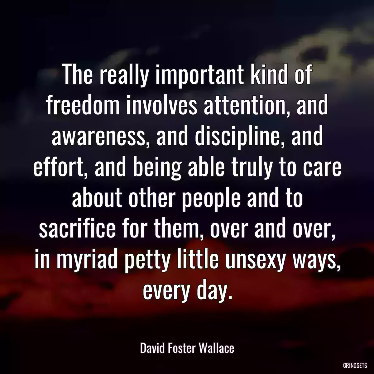 The really important kind of freedom involves attention, and awareness, and discipline, and effort, and being able truly to care about other people and to sacrifice for them, over and over, in myriad petty little unsexy ways, every day.