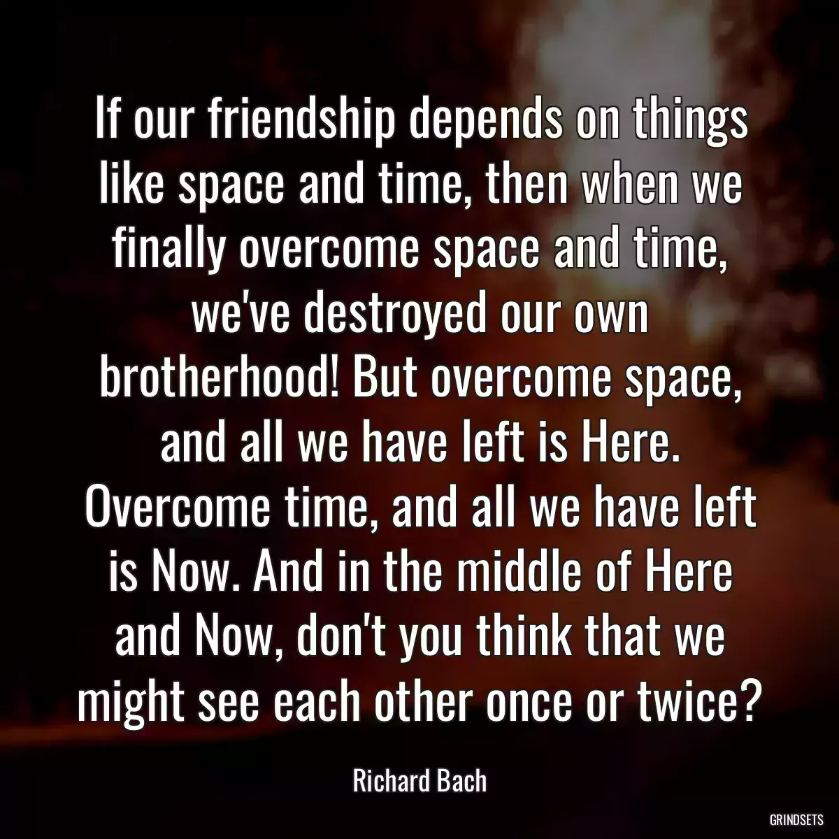 If our friendship depends on things like space and time, then when we finally overcome space and time, we\'ve destroyed our own brotherhood! But overcome space, and all we have left is Here. Overcome time, and all we have left is Now. And in the middle of Here and Now, don\'t you think that we might see each other once or twice?