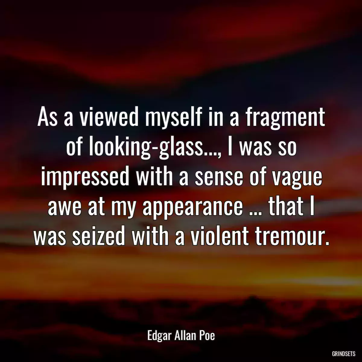 As a viewed myself in a fragment of looking-glass..., I was so impressed with a sense of vague awe at my appearance ... that I was seized with a violent tremour.