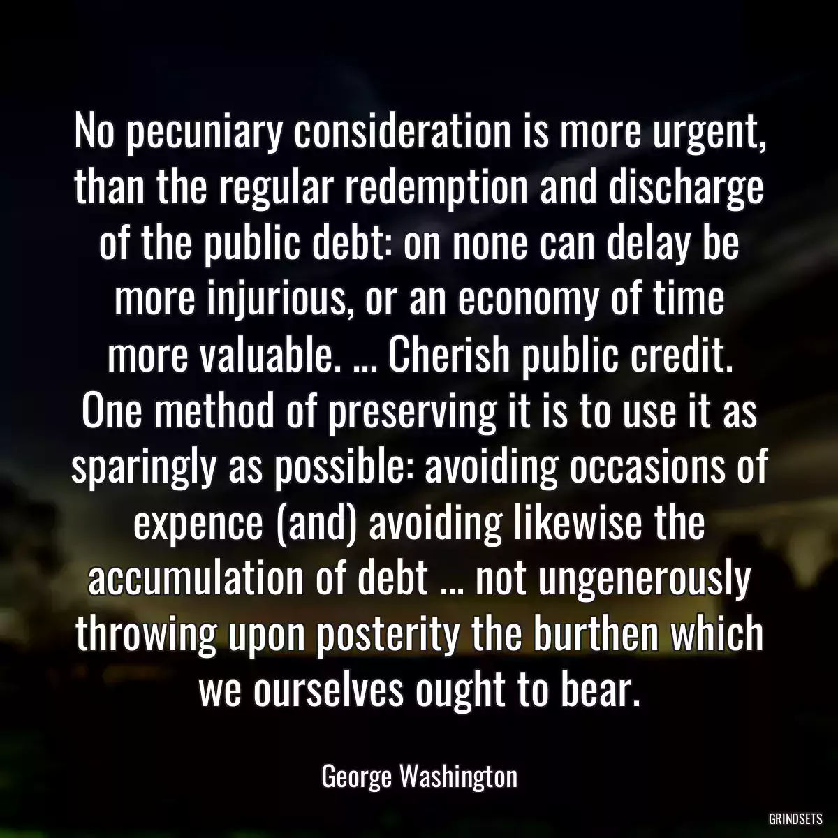 No pecuniary consideration is more urgent, than the regular redemption and discharge of the public debt: on none can delay be more injurious, or an economy of time more valuable. ... Cherish public credit. One method of preserving it is to use it as sparingly as possible: avoiding occasions of expence (and) avoiding likewise the accumulation of debt ... not ungenerously throwing upon posterity the burthen which we ourselves ought to bear.