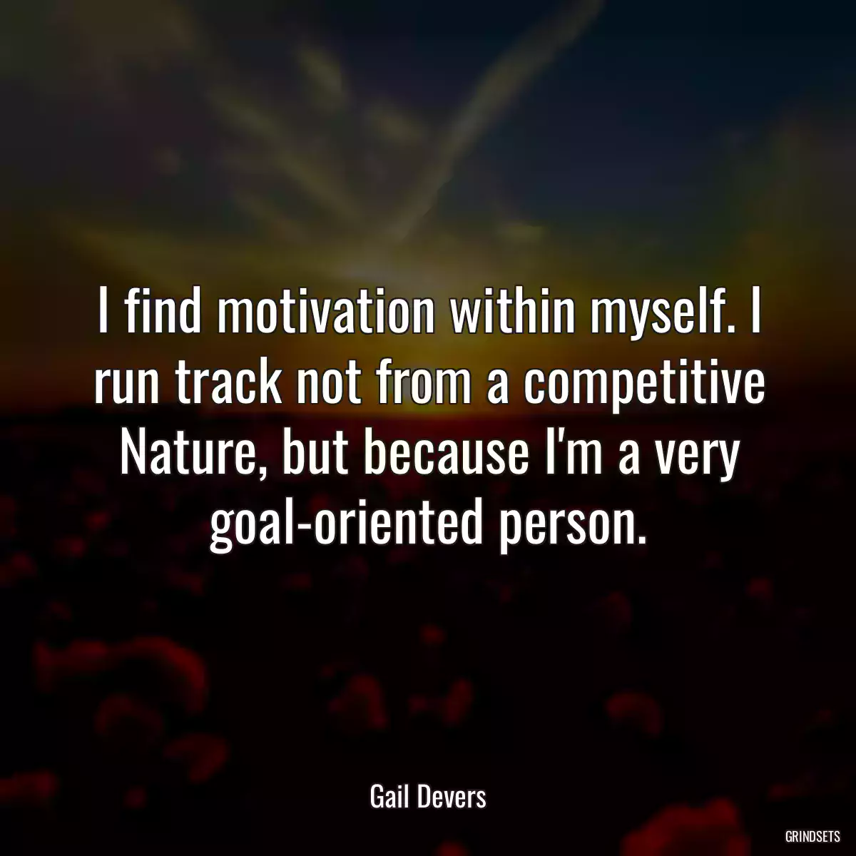 I find motivation within myself. I run track not from a competitive Nature, but because I\'m a very goal-oriented person.