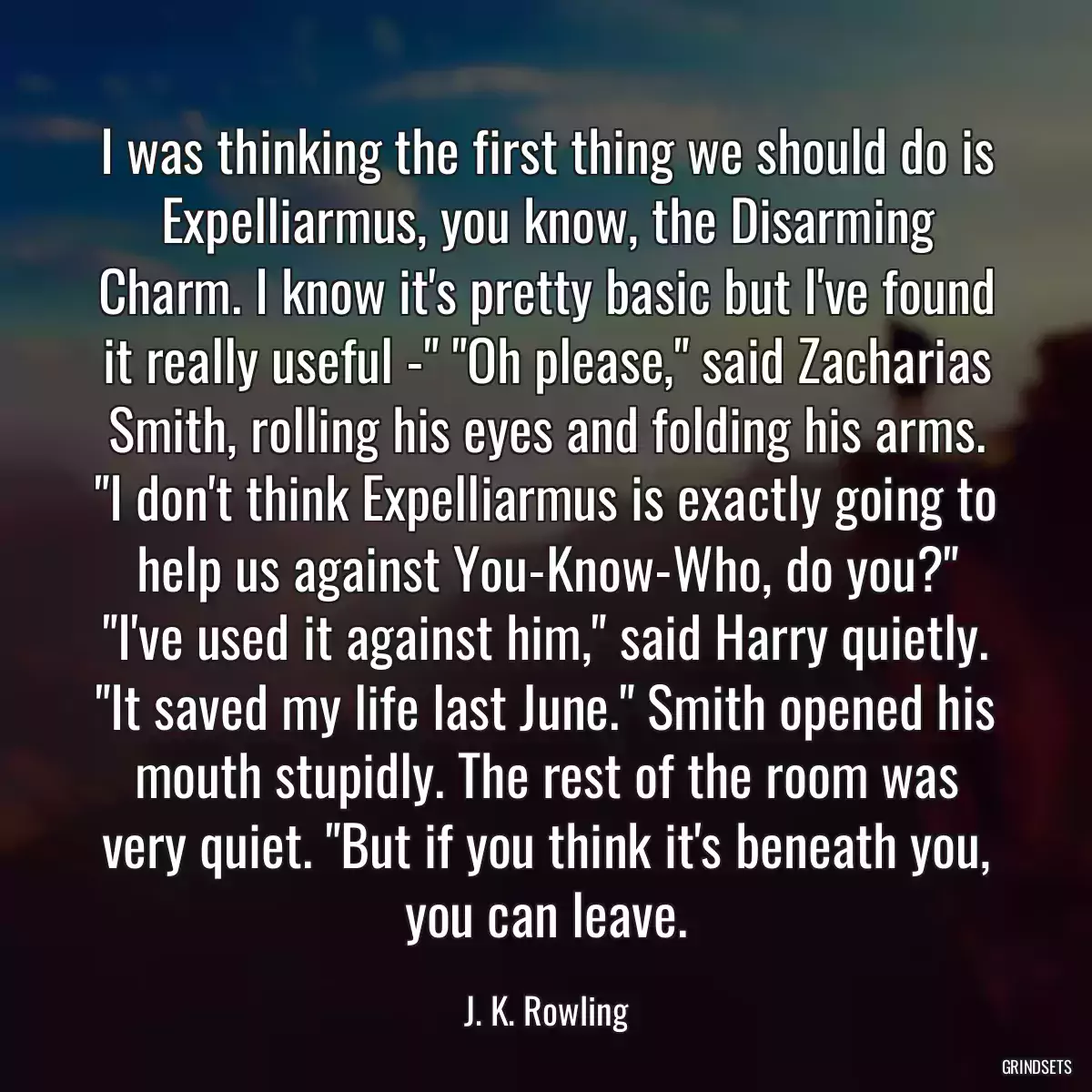 I was thinking the first thing we should do is Expelliarmus, you know, the Disarming Charm. I know it\'s pretty basic but I\'ve found it really useful -\