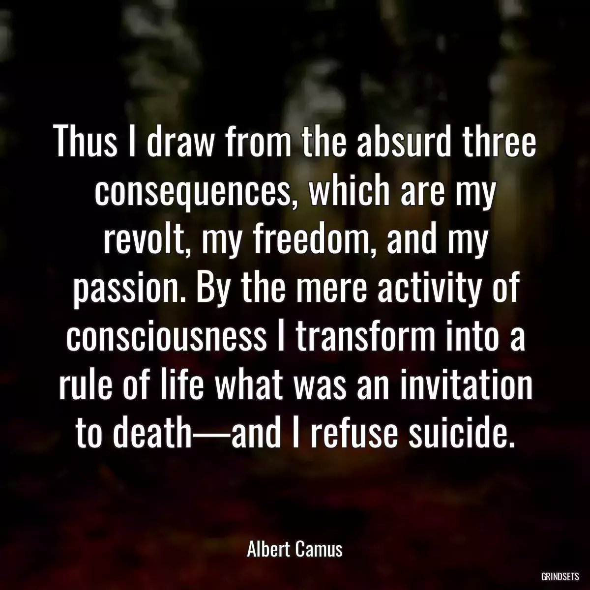 Thus I draw from the absurd three consequences, which are my revolt, my freedom, and my passion. By the mere activity of consciousness I transform into a rule of life what was an invitation to death—and I refuse suicide.