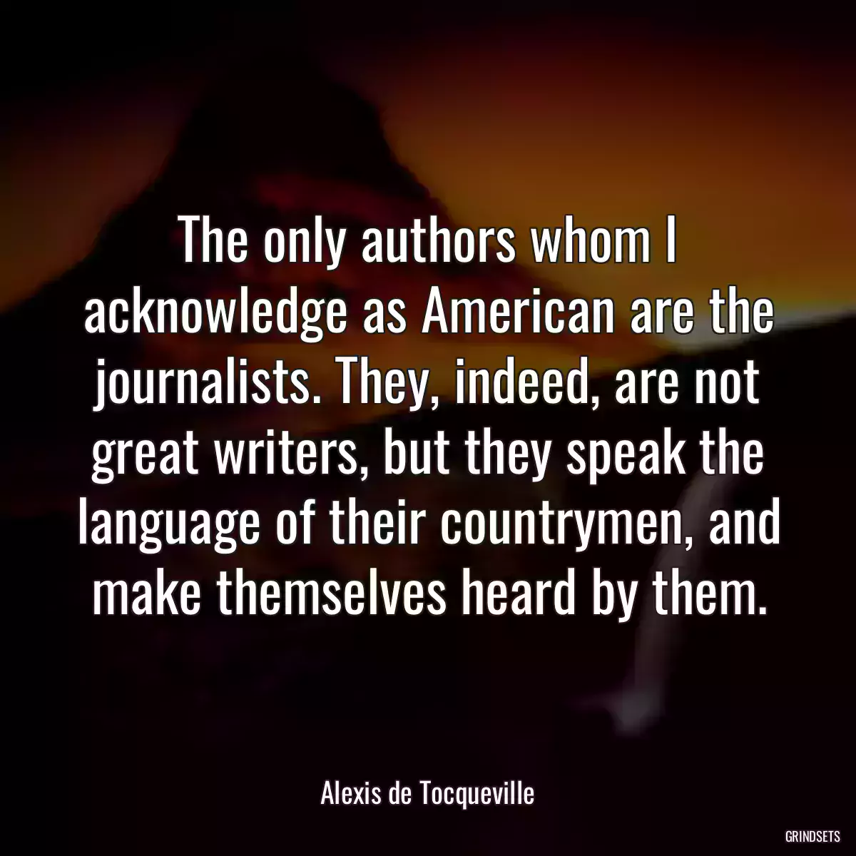 The only authors whom I acknowledge as American are the journalists. They, indeed, are not great writers, but they speak the language of their countrymen, and make themselves heard by them.