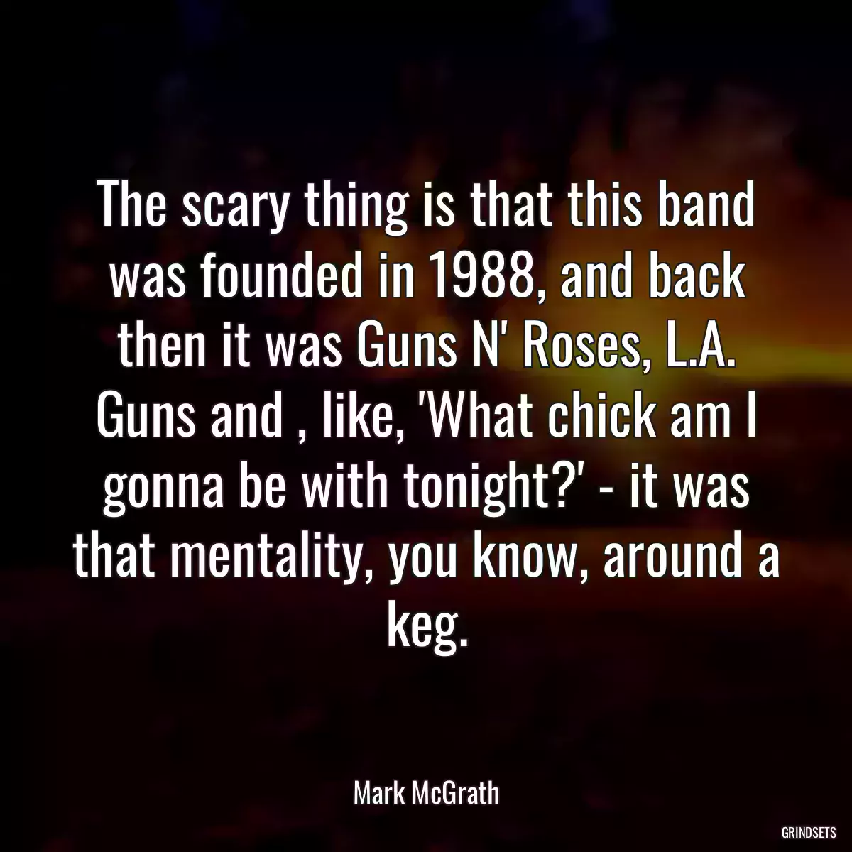 The scary thing is that this band was founded in 1988, and back then it was Guns N\' Roses, L.A. Guns and , like, \'What chick am I gonna be with tonight?\' - it was that mentality, you know, around a keg.