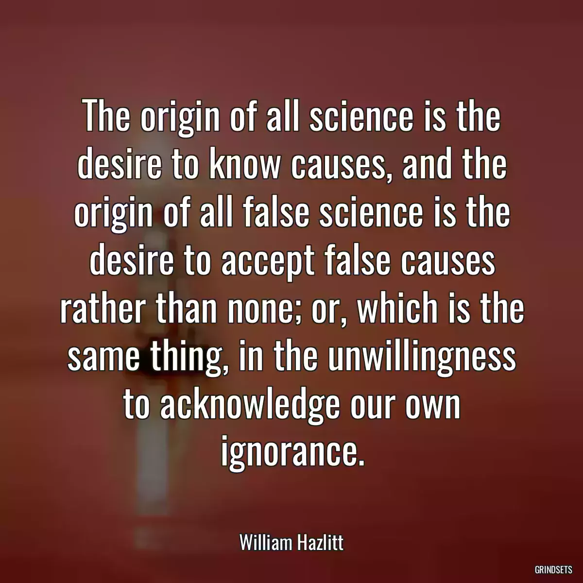 The origin of all science is the desire to know causes, and the origin of all false science is the desire to accept false causes rather than none; or, which is the same thing, in the unwillingness to acknowledge our own ignorance.