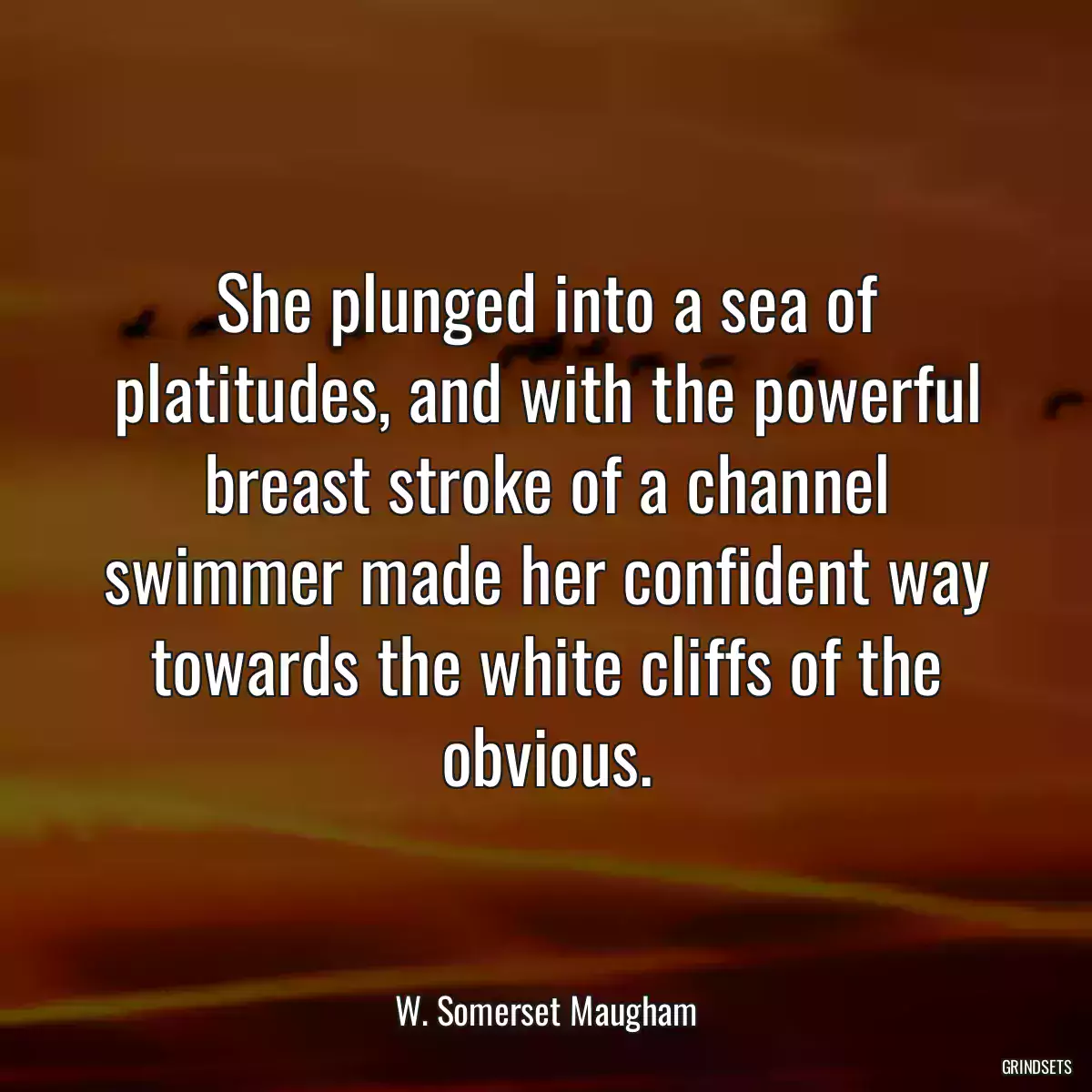 She plunged into a sea of platitudes, and with the powerful breast stroke of a channel swimmer made her confident way towards the white cliffs of the obvious.