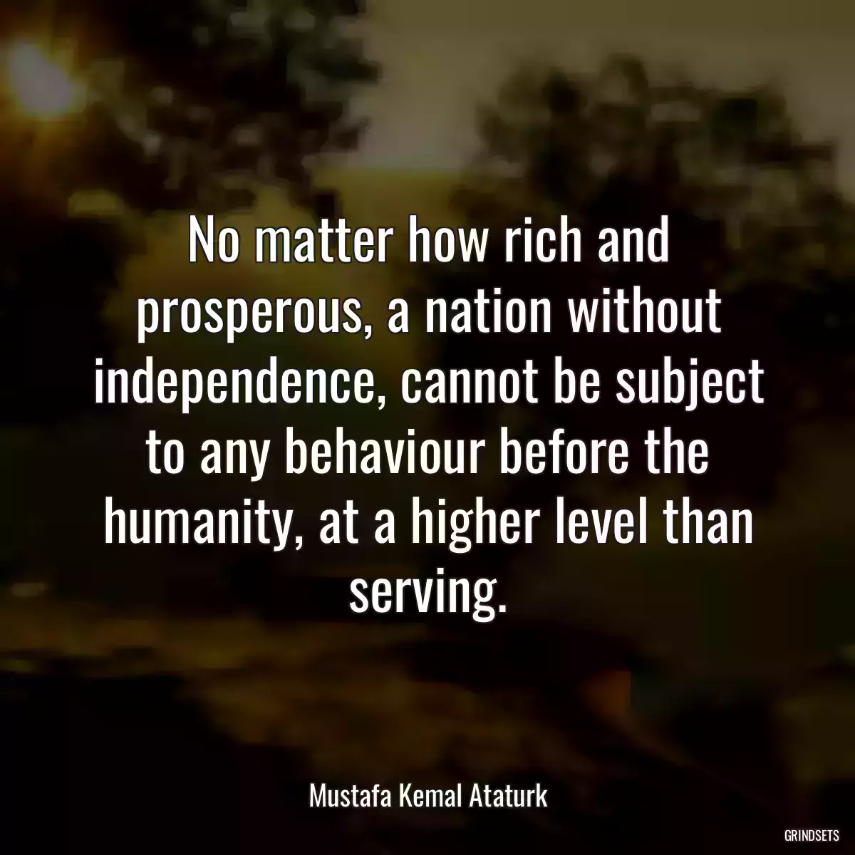 No matter how rich and prosperous, a nation without independence, cannot be subject to any behaviour before the humanity, at a higher level than serving.