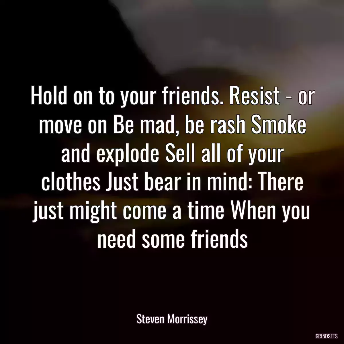 Hold on to your friends. Resist - or move on Be mad, be rash Smoke and explode Sell all of your clothes Just bear in mind: There just might come a time When you need some friends