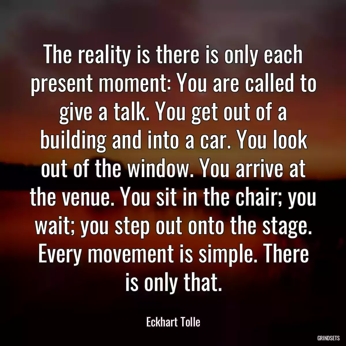 The reality is there is only each present moment: You are called to give a talk. You get out of a building and into a car. You look out of the window. You arrive at the venue. You sit in the chair; you wait; you step out onto the stage. Every movement is simple. There is only that.