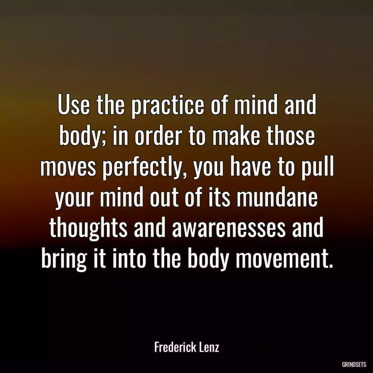 Use the practice of mind and body; in order to make those moves perfectly, you have to pull your mind out of its mundane thoughts and awarenesses and bring it into the body movement.