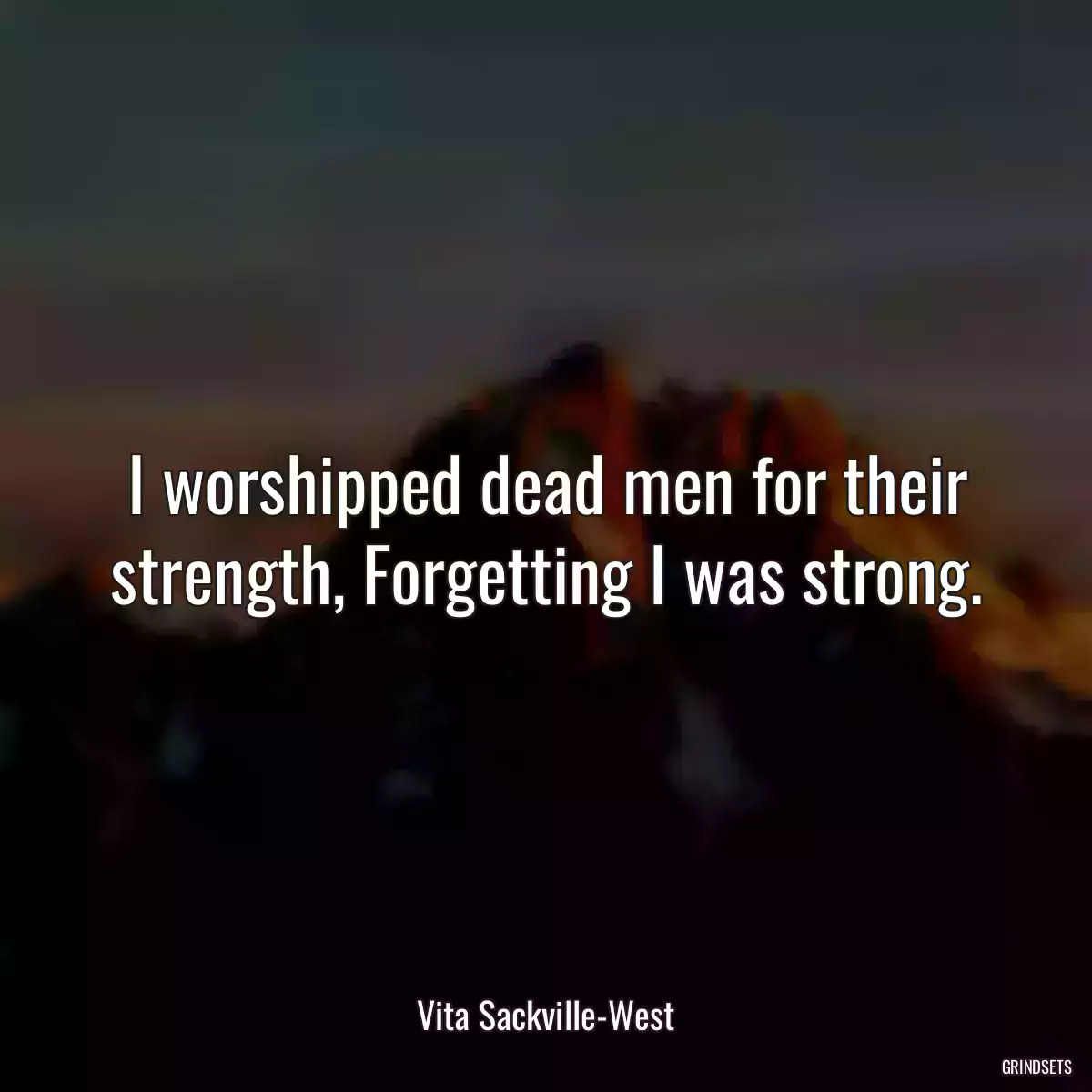 I worshipped dead men for their strength, Forgetting I was strong.