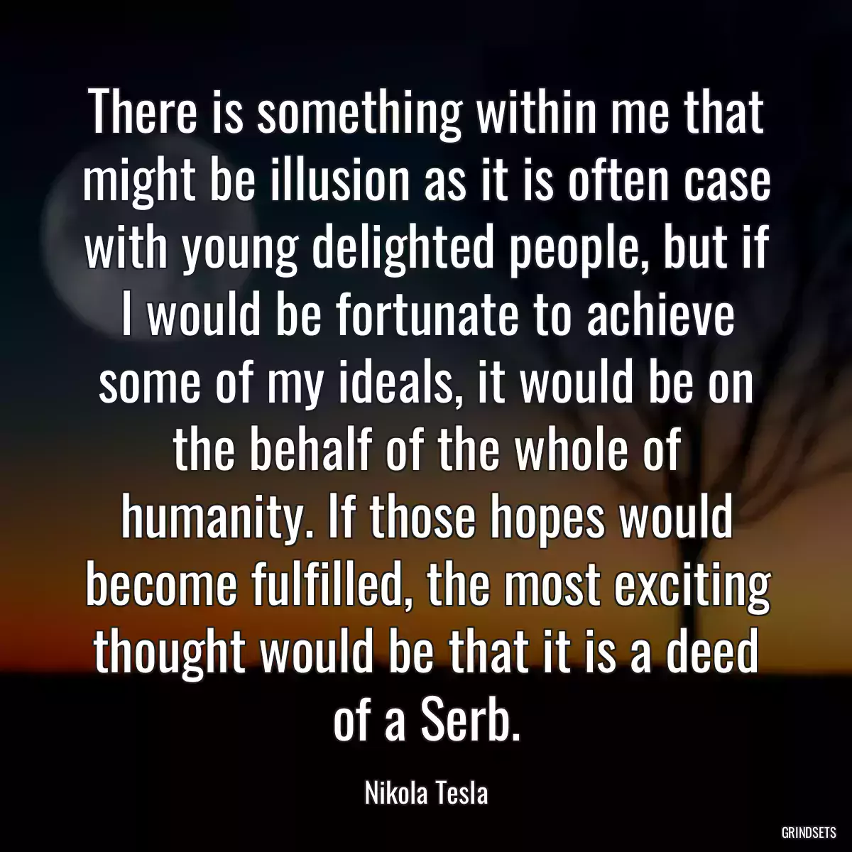 There is something within me that might be illusion as it is often case with young delighted people, but if I would be fortunate to achieve some of my ideals, it would be on the behalf of the whole of humanity. If those hopes would become fulfilled, the most exciting thought would be that it is a deed of a Serb.