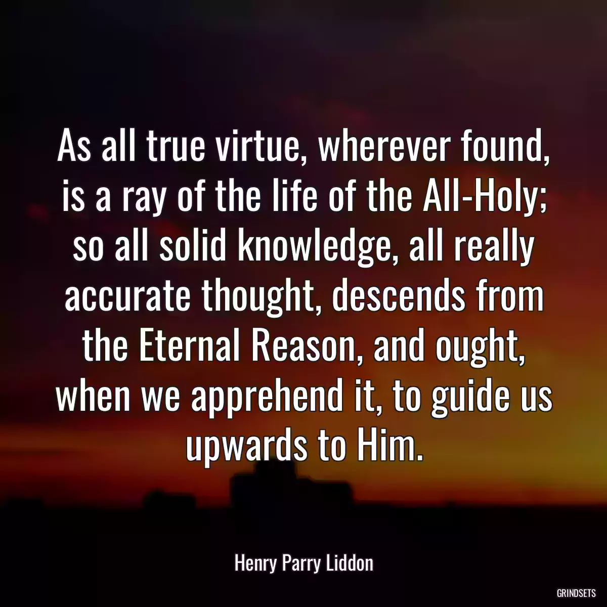 As all true virtue, wherever found, is a ray of the life of the All-Holy; so all solid knowledge, all really accurate thought, descends from the Eternal Reason, and ought, when we apprehend it, to guide us upwards to Him.