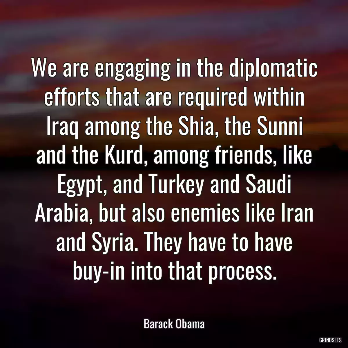 We are engaging in the diplomatic efforts that are required within Iraq among the Shia, the Sunni and the Kurd, among friends, like Egypt, and Turkey and Saudi Arabia, but also enemies like Iran and Syria. They have to have buy-in into that process.