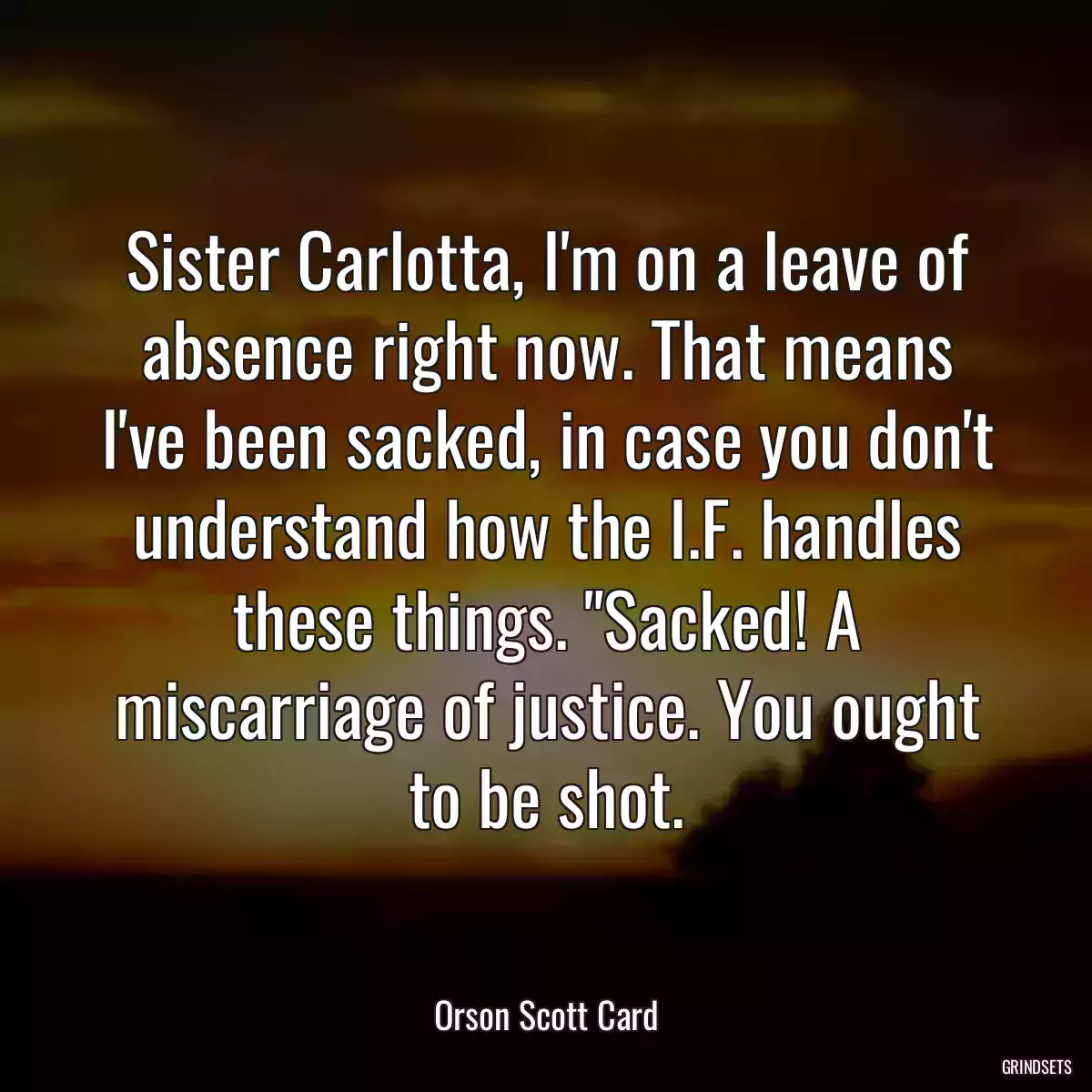 Sister Carlotta, I\'m on a leave of absence right now. That means I\'ve been sacked, in case you don\'t understand how the I.F. handles these things. \