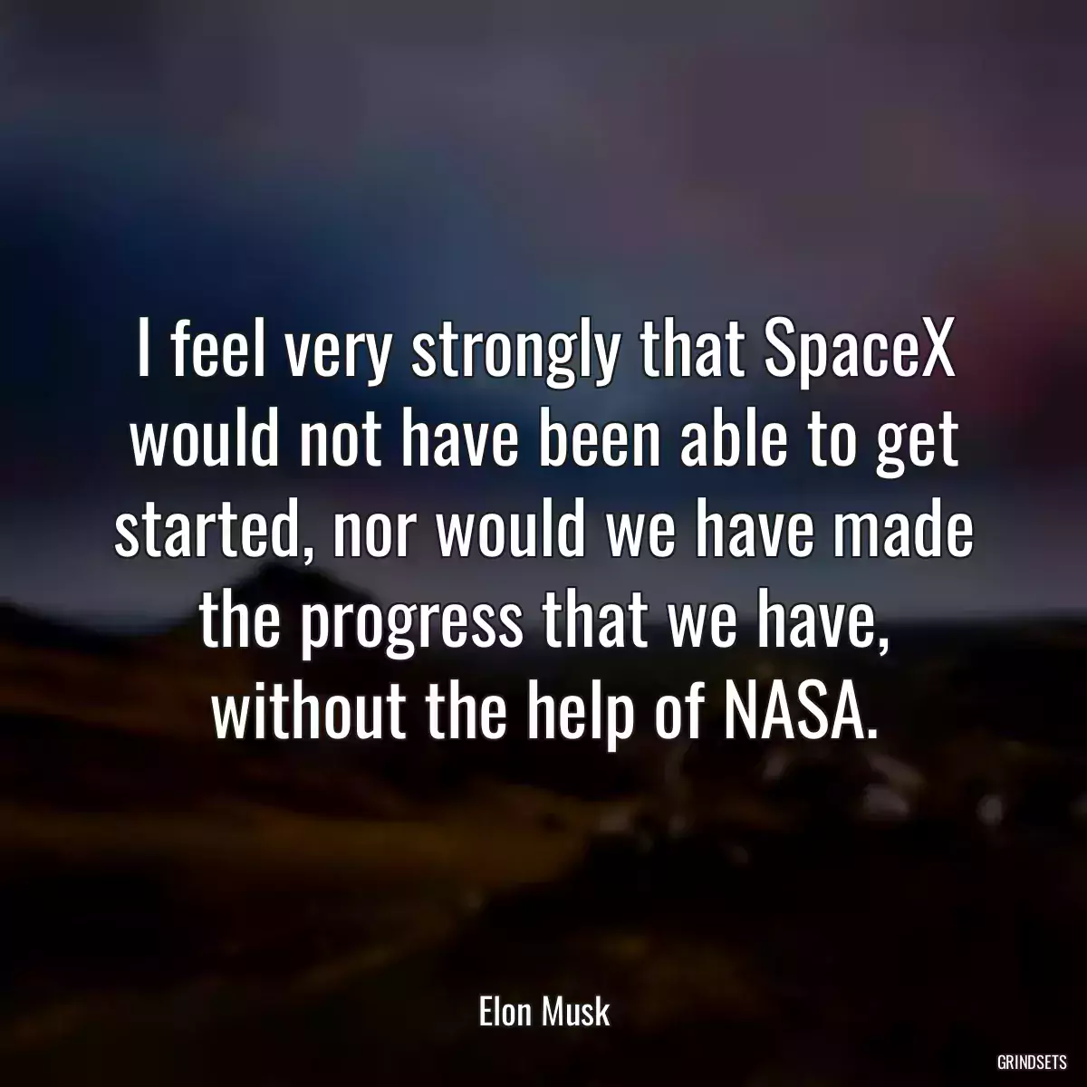 I feel very strongly that SpaceX would not have been able to get started, nor would we have made the progress that we have, without the help of NASA.