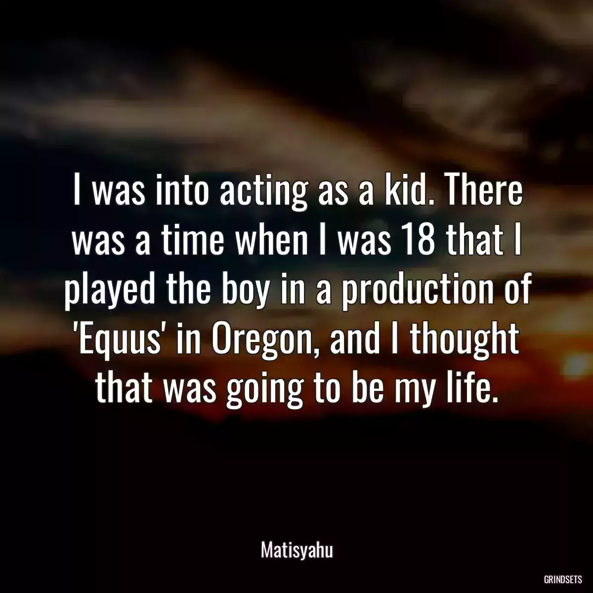 I was into acting as a kid. There was a time when I was 18 that I played the boy in a production of \'Equus\' in Oregon, and I thought that was going to be my life.