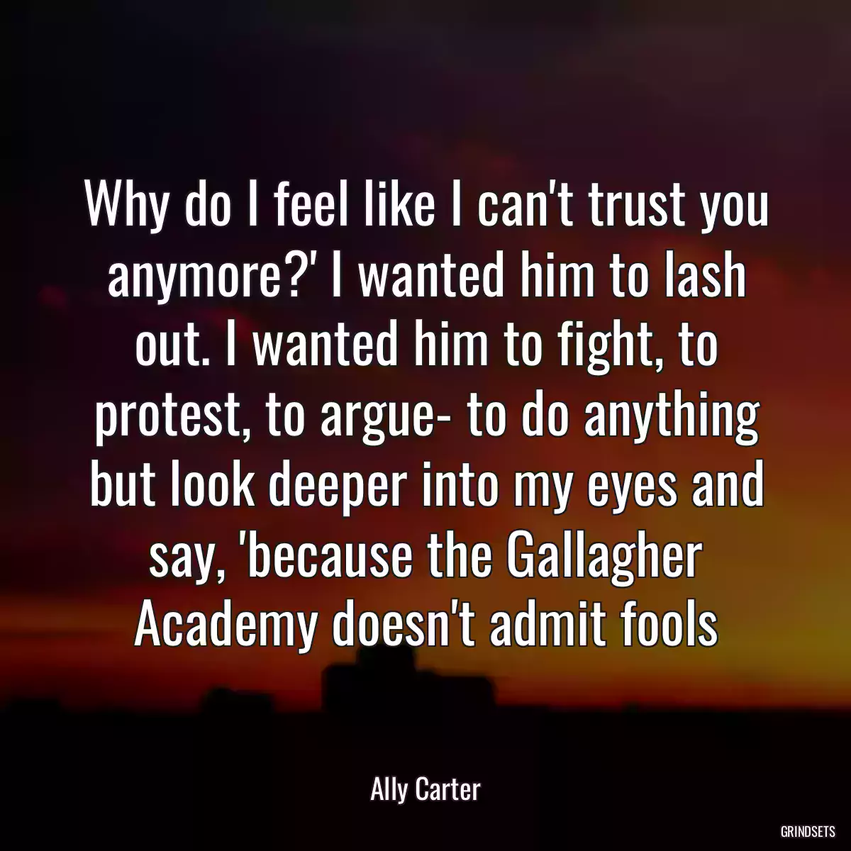 Why do I feel like I can\'t trust you anymore?\' I wanted him to lash out. I wanted him to fight, to protest, to argue- to do anything but look deeper into my eyes and say, \'because the Gallagher Academy doesn\'t admit fools